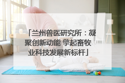 兰州兽医研究所：凝聚创新动能 擎起畜牧业科技发展新标杆