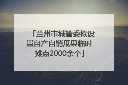 兰州市城管委拟设置自产自销瓜果临时摊点2000余个