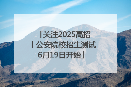 关注2025高招丨公安院校招生测试6月19日开始