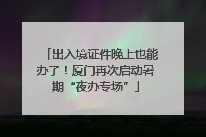 出入境证件晚上也能办了！厦门再次启动暑期“夜办专场”