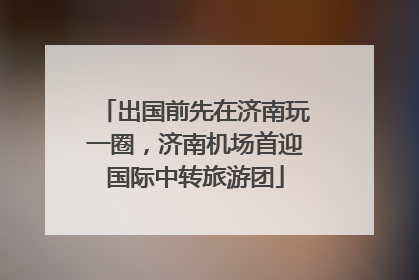 出国前先在济南玩一圈，济南机场首迎国际中转旅游团