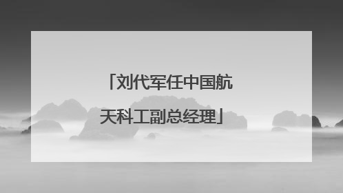 刘代军任中国航天科工副总经理