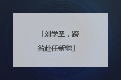 刘学圣，跨省赴任新疆