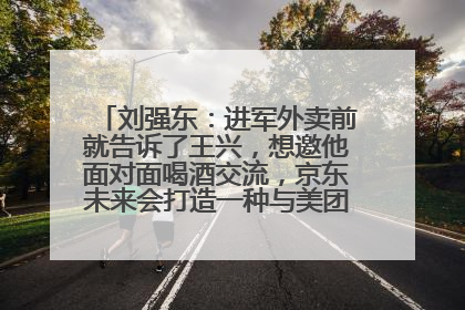 刘强东：进军外卖前就告诉了王兴，想邀他面对面喝酒交流，京东未来会打造一种与美团不同的商业模式