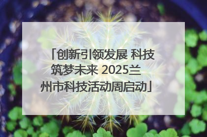 创新引领发展 科技筑梦未来 2025兰州市科技活动周启动
