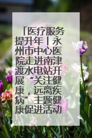 医疗服务提升年丨永州市中心医院走进南津渡水电站开展“关注健康，远离疾病”主题健康促进活动