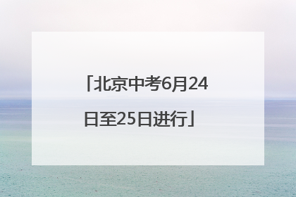 北京中考6月24日至25日进行