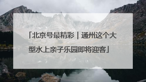 北京号最精彩｜通州这个大型水上亲子乐园即将迎客