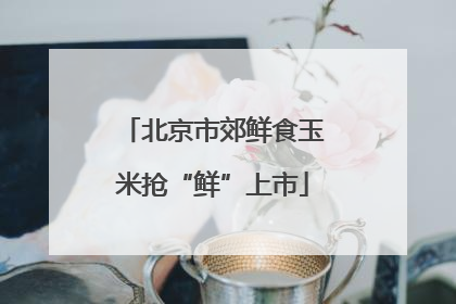北京市郊鲜食玉米抢“鲜”上市