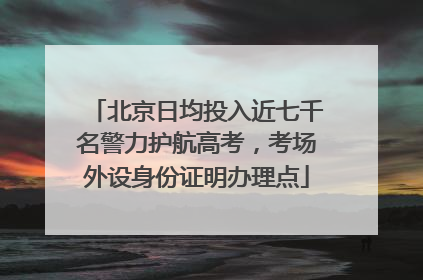 北京日均投入近七千名警力护航高考，考场外设身份证明办理点