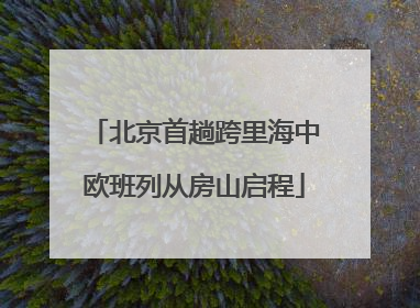 北京首趟跨里海中欧班列从房山启程