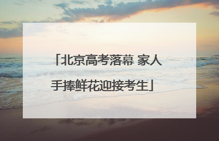 北京高考落幕 家人手捧鲜花迎接考生
