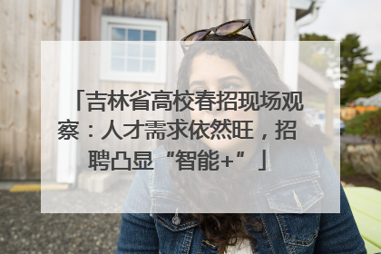 吉林省高校春招现场观察：人才需求依然旺，招聘凸显“智能+”