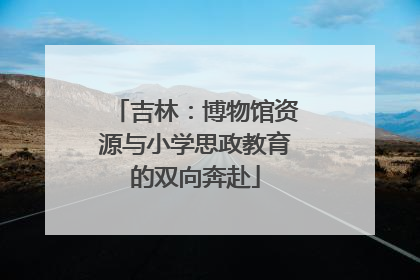 吉林：博物馆资源与小学思政教育的双向奔赴