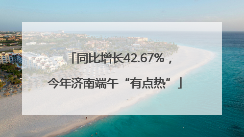 同比增长42.67%，今年济南端午“有点热”