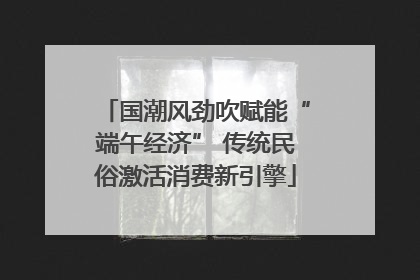 国潮风劲吹赋能“端午经济” 传统民俗激活消费新引擎
