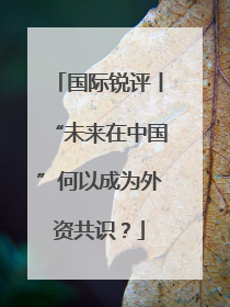 国际锐评丨“未来在中国”何以成为外资共识？
