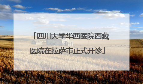 四川大学华西医院西藏医院在拉萨市正式开诊