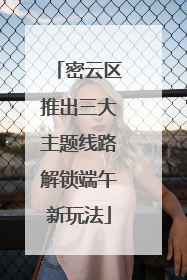 密云区推出三大主题线路解锁端午新玩法