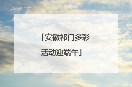 安徽祁门多彩活动迎端午