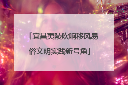 宜昌夷陵吹响移风易俗文明实践新号角