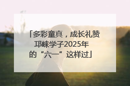 多彩童真，成长礼赞 邛崃学子2025年的“六一”这样过