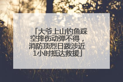 大爷上山钓鱼踩空摔伤动弹不得，消防顶烈日跋涉近1小时抵达救援