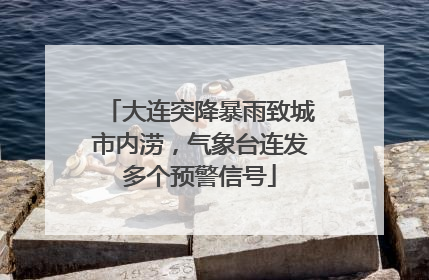 大连突降暴雨致城市内涝，气象台连发多个预警信号