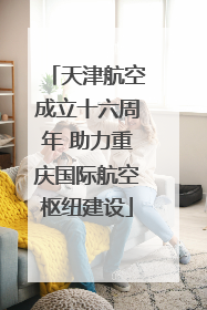天津航空成立十六周年 助力重庆国际航空枢纽建设