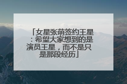 女星张萌签约王星：希望大家想到的是演员王星，而不是只是那段经历
