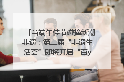 当端午佳节碰撞新潮非遗：第二届“非遗生活荟”即将开启“百young”新章