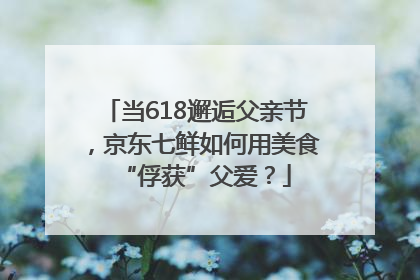 当618邂逅父亲节，京东七鲜如何用美食“俘获”父爱？