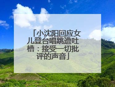 小沈阳回应女儿登台唱跳遭吐槽：接受一切批评的声音
