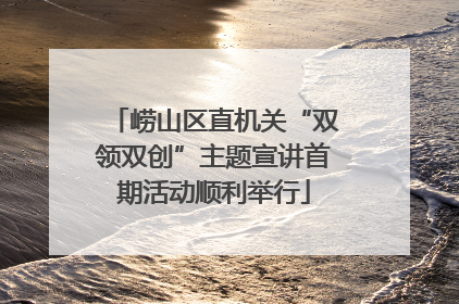 崂山区直机关“双领双创”主题宣讲首期活动顺利举行