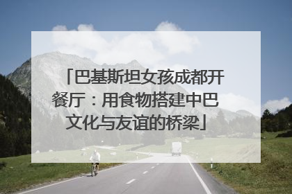 巴基斯坦女孩成都开餐厅：用食物搭建中巴文化与友谊的桥梁