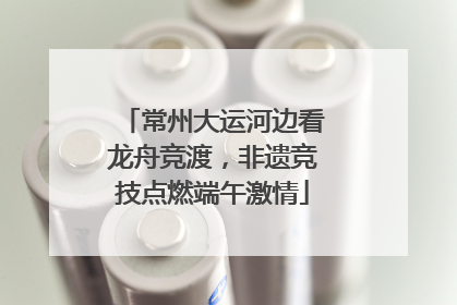 常州大运河边看龙舟竞渡，非遗竞技点燃端午激情