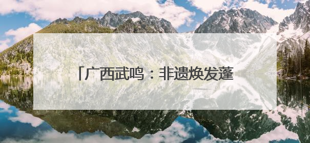 广西武鸣：非遗焕发蓬勃生机 乡村添光彩