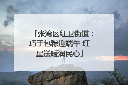 张湾区红卫街道：巧手包粽迎端午 红星送暖润民心