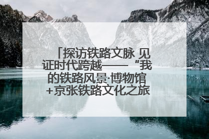探访铁路文脉 见证时代跨越——“我的铁路风景·博物馆+京张铁路文化之旅”活动在京启动