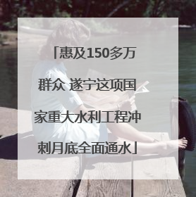 惠及150多万群众 遂宁这项国家重大水利工程冲刺月底全面通水