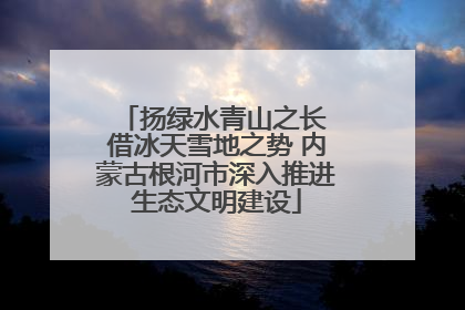 扬绿水青山之长 借冰天雪地之势 内蒙古根河市深入推进生态文明建设