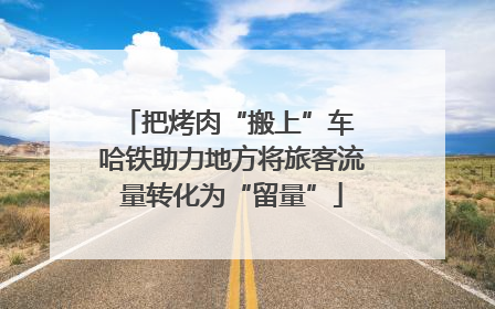 把烤肉“搬上”车 哈铁助力地方将旅客流量转化为“留量”