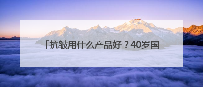 抗皱用什么产品好？40岁国货护肤品推荐，好用不踩雷