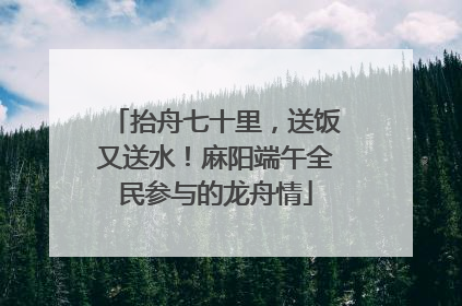 抬舟七十里，送饭又送水！麻阳端午全民参与的龙舟情