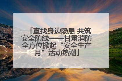 查找身边隐患 共筑安全防线——甘肃消防全方位掀起“安全生产月”活动热潮