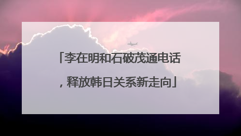 李在明和石破茂通电话，释放韩日关系新走向