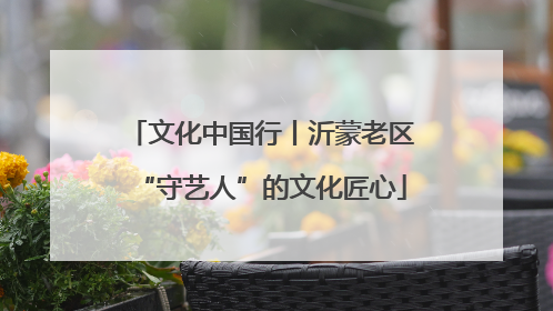 文化中国行丨沂蒙老区“守艺人”的文化匠心