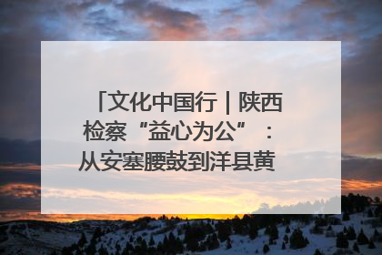 文化中国行｜陕西检察“益心为公”：从安塞腰鼓到洋县黄酒的非遗守护
