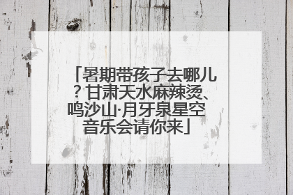 暑期带孩子去哪儿？甘肃天水麻辣烫、鸣沙山·月牙泉星空音乐会请你来