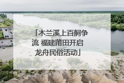 木兰溪上百舸争流 福建莆田开启龙舟民俗活动